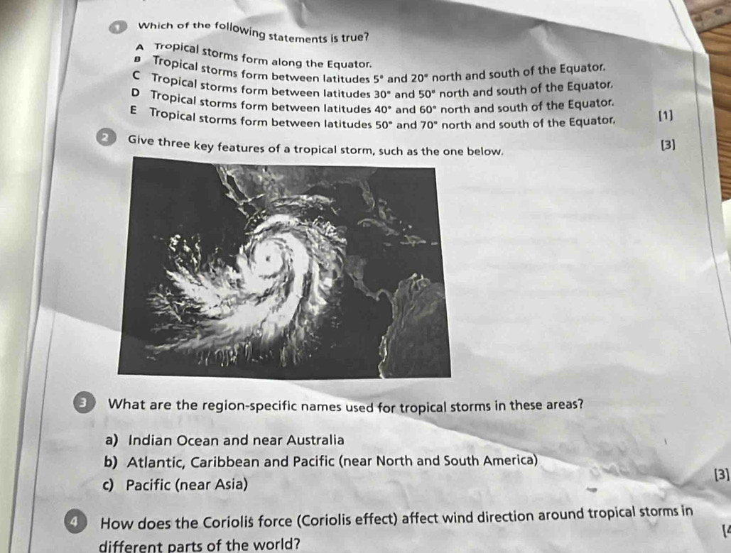 Which of the following statements is true?
A Tropical storms form along the Equator.
Tropical storms form between latitudes 5° and 20° north and south of the Equator.
C Tropical storms form between latitudes 30° and 50° north and south of the Equator.
D Tropical storms form between latitudes 40° and 60° north and south of the Equator.
E Tropical storms form between latitudes 50° and 70° north and south of the Equator. [1]
2 Give three key features of a tropical storm, such as the one below. [3]
3 What are the region-specific names used for tropical storms in these areas?
a) Indian Ocean and near Australia
b) Atlantic, Caribbean and Pacific (near North and South America)
c) Pacific (near Asia) [3]
4 How does the Coriolis force (Coriolis effect) affect wind direction around tropical storms in
different parts of the world?