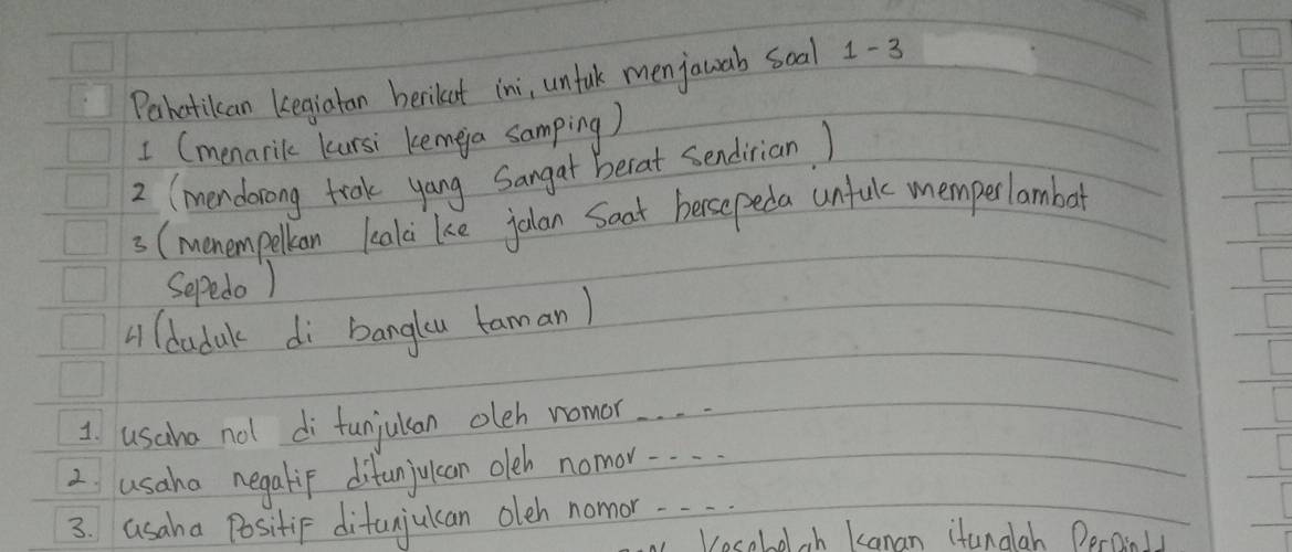 Pahatikan kegiatan berikut ini, unfulk menjauab soal 1-3 
1 (menarik kursi kemea samping) 
2 (mendorong trak yang Sangat berat sendirian ) 
3 (menempelkan lealci ke jolan Saat hersepeda unfule memperlambar 
Sepedo ) 
A (dadak di bangku taman) 
1. usaha not di funjulan oleh nomor. . . . 
2 usaha negalip difunjuican oleh nomor.. . 
3. asaha Positif ditanjukcan oleh nonnor. . . 
Vesoboloh Kanan itanalah Peroily