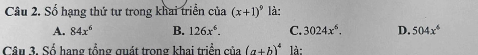 Số hạng thứ tư trong khai triển của (x+1)^9 là:
A. 84x^6 B. 126x^6. C. 3024x^6. D. 504x^6
Câu 3. Số hang tổng quát trong khai triển của° (a+b)^4 là: