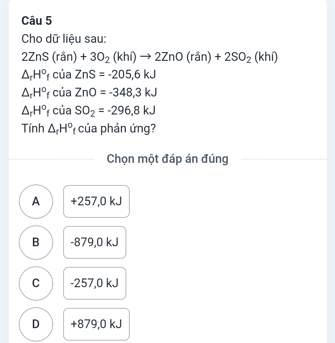 Cho dữ liệu sau:
2ZnS(ran +3O_2(khi)to 2ZnO(ran)+2SO_2(khi)
△ _rH°f của ZnS=-205,6kJ
△ _rH°f của ZnO=-348,3kJ
△ _rH°f của SO_2=-296,8kJ
Tính △ _rH° f của phản ứng?
Chọn một đáp án đúng
A +257,0 kJ
B -879,0 kJ
C -257,0 kJ
D +879,0 kJ