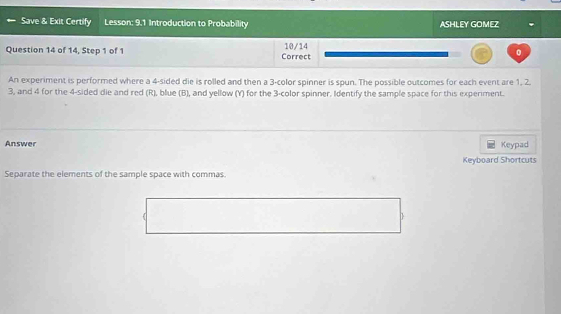 Save & Exit Certify Lesson: 9.1 Introduction to Probability ASHLEY GOMEZ 
Question 14 of 14, Step 1 of 1 Correct 10/14 
0 
An experiment is performed where a 4 -sided die is rolled and then a 3 -color spinner is spun. The possible outcomes for each event are 1, 2.
3, and 4 for the 4 -sided die and red (R), blue (B), and yellow (Y) for the 3 -color spinner. Identify the sample space for this experiment. 
Answer Keypad 
Keyboard Shortcuts 
Separate the elements of the sample space with commas. 
