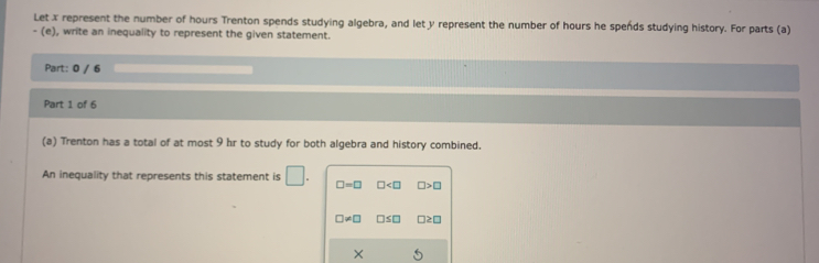 Let x represent the number of hours Trenton spends studying algebra, and let y represent the number of hours he spends studying history. For parts (a)
- (e), write an inequality to represent the given statement
Part: 0 / 6
Part 1 of 6
(a) Trenton has a total of at most 9 hr to study for both algebra and history combined.
An inequality that represents this statement is □. □ =□ □ □ >□
□ != □ □ ≤ □ □ ≥ □
×