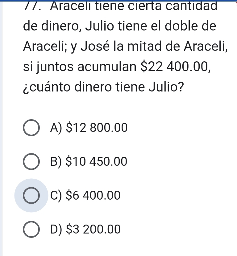 Araceli tiêne cierta cantidad
de dinero, Julio tiene el doble de
Araceli; y José la mitad de Araceli,
si juntos acumulan $22 400.00,
¿cuánto dinero tiene Julio?
A) $12 800.00
B) $10 450.00
C) $6 400.00
D) $3 200.00