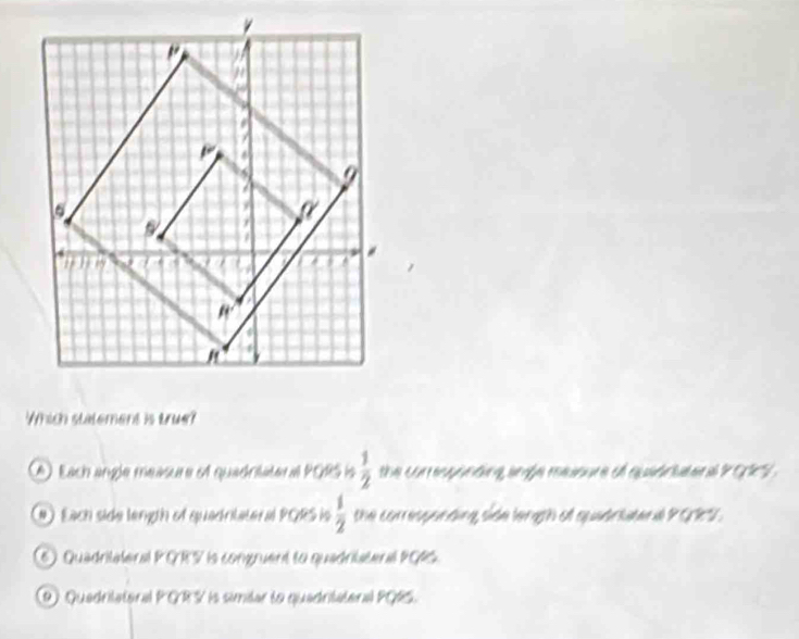 Which statement is tru?
(A). Each angle méasure of quadnläteral PORS is  1/2  the conresponding argle raoure of quidriuenal P 915
(#) Each side length of quadrilateral PQRS is  1/2  the comque tung sde lergth et sqtriaten d 9(jk^4)
6) Quadritateral PGRS is congruent to quadristeral PGS.
9) Quedritateral PGRS is simdar to quadritateral PQRS.