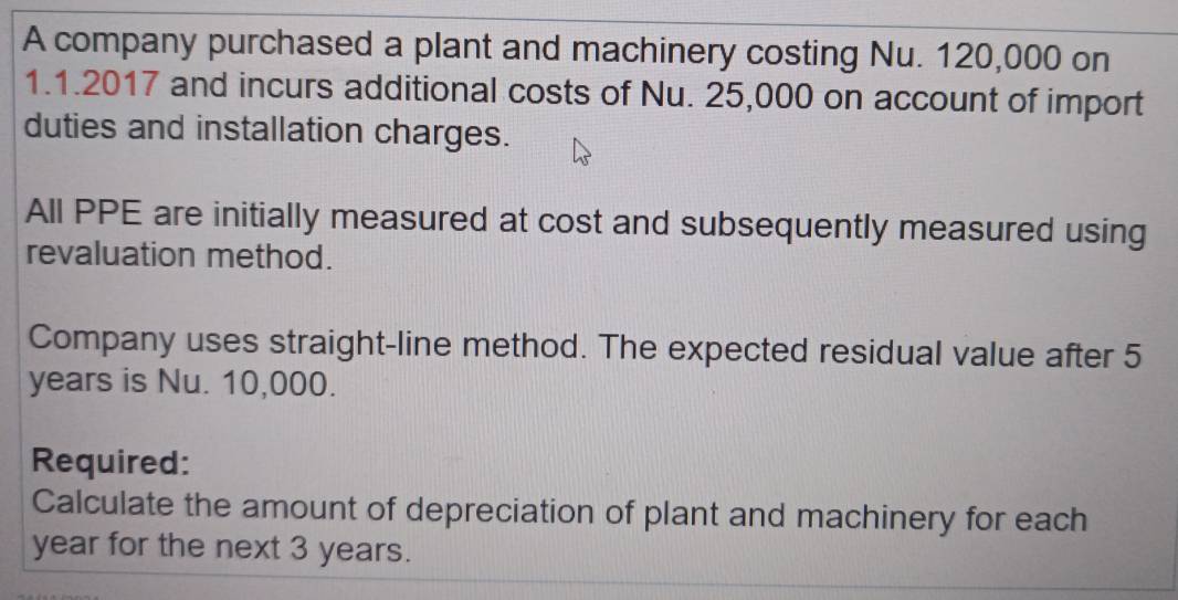 A company purchased a plant and machinery costing Nu. 120,000 on
1.1.2017 and incurs additional costs of Nu. 25,000 on account of import 
duties and installation charges. 
All PPE are initially measured at cost and subsequently measured using 
revaluation method. 
Company uses straight-line method. The expected residual value after 5
years is Nu. 10,000. 
Required: 
Calculate the amount of depreciation of plant and machinery for each
year for the next 3 years.