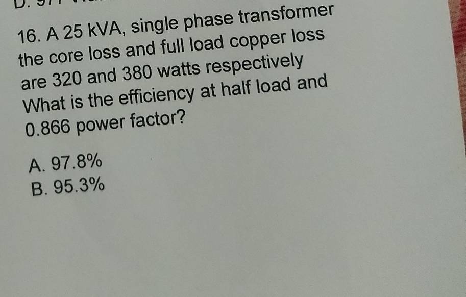 A 25 kVA, single phase transformer
the core loss and full load copper loss 
are 320 and 380 watts respectively
What is the efficiency at half load and
0.866 power factor?
A. 97.8%
B. 95.3%