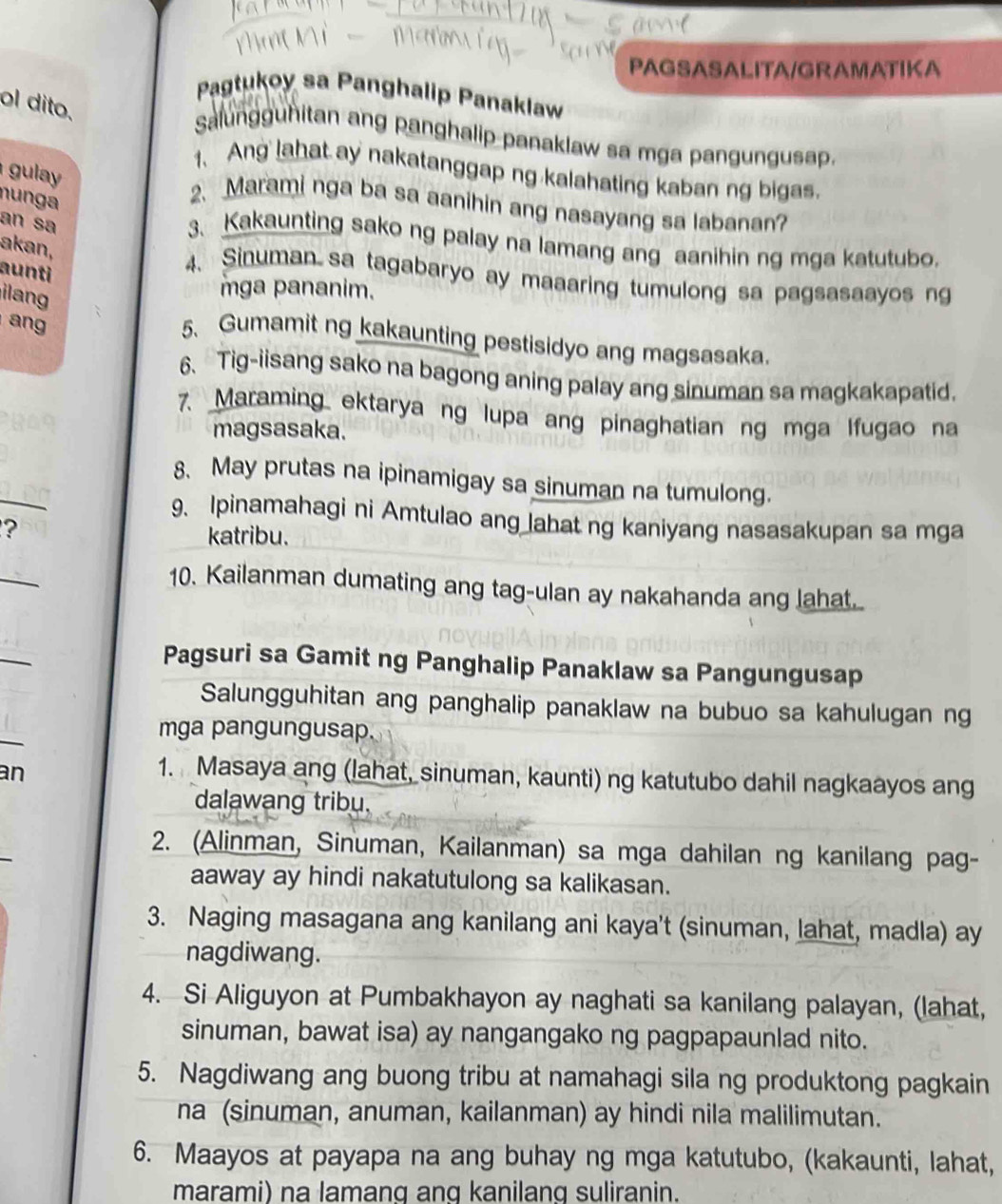 PAGSASALITA/GRAMATIKA
Pagtukoy sa Panghalip Panaklaw
ol dito.
Salungguhitan ang panghalip panaklaw sa mga pangungusap.
1、 Ang lahat ay nakatanggap ng kalahating kaban ng bigas.
gula 
nun ga
2. Marami nga ba sa aanihin ang nasayang sa labanan?
an sa
3. Kakaunting sako ng palay na lamang ang aanihin ng mga katutubo.
akan,
aunti
4. Sinuman  sa tagabaryo ay maaaring tumulong sa pagsasaayos ng
ian
mga pananim.
ang
5、 Gumamit ng kakaunting pestisidyo ang magsasaka.
6. Tig-iisang sako na bagong aning palay ang sinuman sa magkakapatid.
7. Maraming ektarya ng lupa ang pinaghatian ng mga Ifugao na
magsasaka.
_
8. May prutas na ipinamigay sa sinuman na tumulong.
9. Ipinamahagi ni Amtulao ang lahat ng kaniyang nasasakupan sa mga
?
katribu.
_
10. Kailanman dumating ang tag-ulan ay nakahanda ang lahat.
_
Pagsuri sa Gamit ng Panghalip Panaklaw sa Pangungusap
Salungguhitan ang panghalip panaklaw na bubuo sa kahulugan ng
_
mga pangungusap.
an 1. Masaya ang (lahat, sinuman, kaunti) ng katutubo dahil nagkaayos ang
dalawang tribu.
2. (Alinman, Sinuman, Kailanman) sa mga dahilan ng kanilang pag-
aaway ay hindi nakatutulong sa kalikasan.
3. Naging masagana ang kanilang ani kaya't (sinuman, lahat, madla) ay
nagdiwang.
4. Si Aliguyon at Pumbakhayon ay naghati sa kanilang palayan, (lahat,
sinuman, bawat isa) ay nangangako ng pagpapaunlad nito.
5. Nagdiwang ang buong tribu at namahagi sila ng produktong pagkain
na (sinuman, anuman, kailanman) ay hindi nila malilimutan.
6. Maayos at payapa na ang buhay ng mga katutubo, (kakaunti, lahat,
marami) na lamang anq kanilang suliranin.