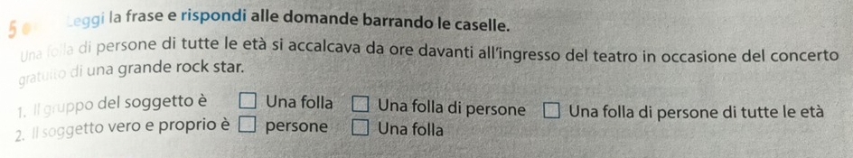 §e Leggi la frase e rispondi alle domande barrando le caselle.
Una folla di persone di tutte le età si accalcava da ore davanti all'ingresso del teatro in occasione del concerto
gratuito di una grande rock star.
1. Il gruppo del soggetto è Una folla Una folla di persone □ Una folla di persone di tutte le età
2. Il soggetto vero e proprio è persone Una folla