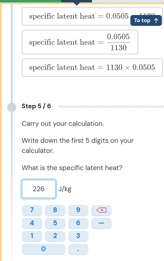 1 1 
specific latent heat =0.0505 To top 
specific latent heat = (0.0505)/1130 
specific latent heat =1130* 0.0505
Step 5 / 6
Carry out your calculation. 
Write down the first 5 digits on your 
calculator. 
What is the specific latent heat?
226 J/kg
7 8 9
4 5 6
1 2 3
0