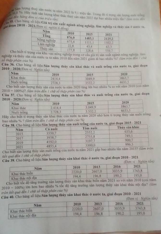 # Sản lượng thuỷ sản nước ta năm 2022 là 9,1 triệu tấn. Trong đó tỉ trọng sản lượng nuôi trồng
a S6,0 %. Hãy tính sản lượng khai thác thuỷ sản năm 2022 đạt bao nhiêu triệu tân? (làm tròn đến
đà đến hàng đơn vị của triệu tần)
Tậu 35. Chơ bảng số liệu:Giá trị sản xuất ngành nông nghiệp, lâm nghiệp và thủy sân ở nước ta,
giải đoạn 2010 - 2021(Đơn vị: ng
Cho biết nông nghiệp trong cơ câu giá trị sản xuất ngành nông nghiệp, lâm
nghiệp và thủy sản của nước ta từ năm 2010 đến năm 2021 giam đi bao nhiều %? (lầm tròn đến 1 chữ
số thập phân của %)
Câu 36. Cho bằng số liệu:Săn lượng thủy sân khai thác và nuôi trồng của nước ta, giai đoạn
*  2010 - 2020(Đơn vị:
Cho biết sản lượng thủy sản của nước ta năm 2020 tăng lên bao nhiêu % so với năm 20
2010=100% ) ? (làm tròn đến 1 chữ số thập phân của %)
Câu 37. Cho bảng số liệu:Sân lượng thủy sản khai thác và nuôi trồng của nước ta, giai đoạn
Hãy cho biết tỉ trọng thủy sản khai thác của nước ta năm 2020 nhỏ
bao nhiêu % ? (làm tròn đến 1 chữ số thập phân của %)
o  số liệu:Sân lượng thủy sản nuôi trồng của nước ta, giai đoạn 2015 - 2021
Cho biết sản lượng thủy sản nuồi trồng của nước ta năm 202
kết quả đến 1 chữ số thập phân)
Câu 39. Cho bảng số liệu:Sản lượng thủy sản khai thác ở nước ta, giai đoạn 2010 - 2021
(Đơn vị : Nghìn tần)
Cho biết tốc độ tăng trưởng sản lượng thủy sản khai thác biể
2010=100% ) lớn hơn bao nhiêu % tốc độ tăng trưởng sản lượng thủy sản khai thác nội địa? (làm
trởn kết quả đến 1 chữ số thập phân của %)
Câu 40. Cho bảng số liệu:Sản lượng thủy sản khai thác ở nước ta, giai đoạn 2010 - 2021
ị : Nghìn tấn)