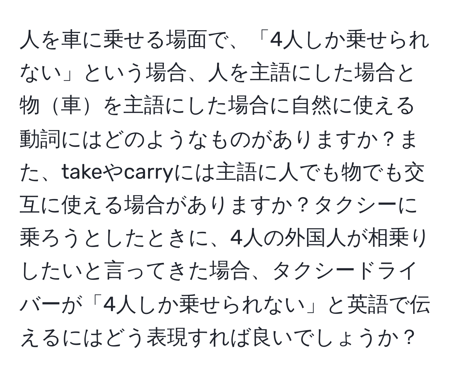 人を車に乗せる場面で、「4人しか乗せられない」という場合、人を主語にした場合と物車を主語にした場合に自然に使える動詞にはどのようなものがありますか？また、takeやcarryには主語に人でも物でも交互に使える場合がありますか？タクシーに乗ろうとしたときに、4人の外国人が相乗りしたいと言ってきた場合、タクシードライバーが「4人しか乗せられない」と英語で伝えるにはどう表現すれば良いでしょうか？