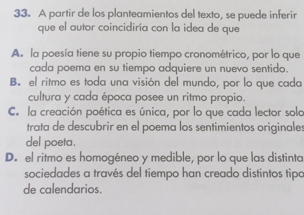 A partir de los planteamientos del texto, se puede inferir
que el autor coincidiría con la idea de que
A. la poesía tiene su propio tiempo cronométrico, por lo que
cada poema en su tiempo adquiere un nuevo sentido.
B. el ritmo es toda una visión del mundo, por lo que cada
cultura y cada época posee un ritmo propio.
C. la creación poética es única, por lo que cada lector sola
trata de descubrir en el poema los sentimientos originales
del poeta.
D. el ritmo es homogéneo y medible, por lo que las distinta
sociedades a través del tiempo han creado distintos tipo
de calendarios.