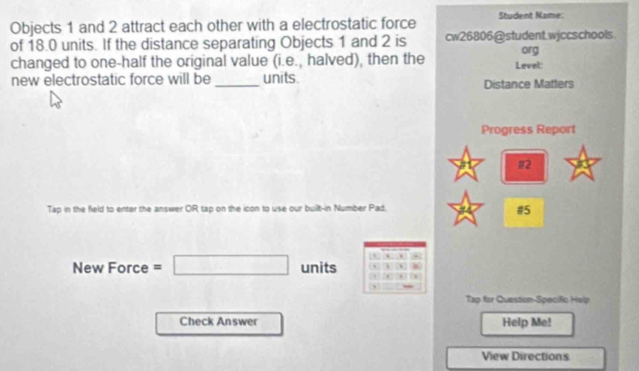 Objects 1 and 2 attract each other with a electrostatic force Student Name: 
of 18.0 units. If the distance separating Objects 1 and 2 is cw26806@student.wjccschools 
org 
changed to one-half the original value (i.e., halved), then the Level: 
new electrostatic force will be _units. Distance Matters 
Progress Report 
#2 
Tap in the field to enter the answer OR tap on the icon to use our built-in Number Pad. 
#5 
, 
New Force=□ units 、 
Tap for Question-Specific Help 
Check Answer Help Me! 
View Directions