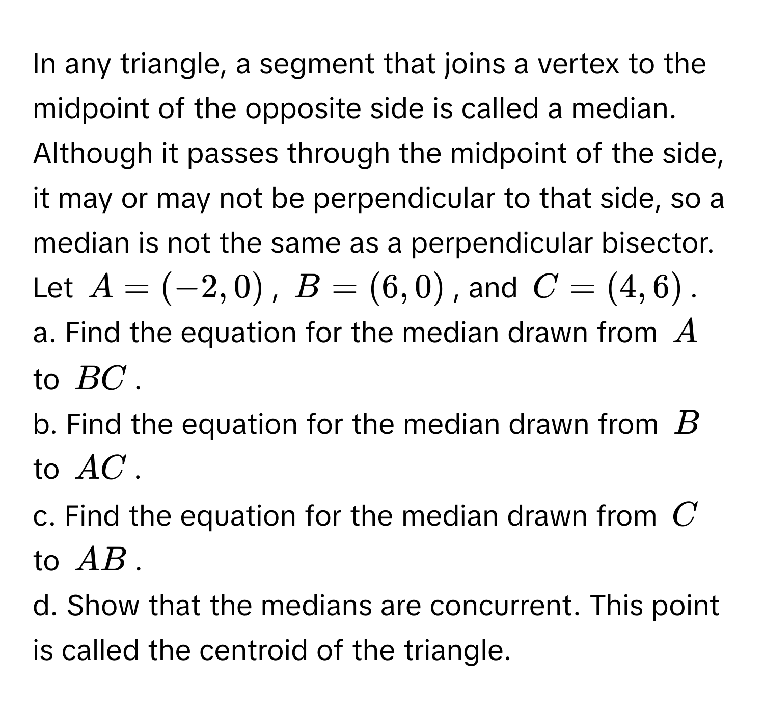 In any triangle, a segment that joins a vertex to the midpoint of the opposite side is called a median. Although it passes through the midpoint of the side, it may or may not be perpendicular to that side, so a median is not the same as a perpendicular bisector. Let  $A = (-2, 0)$, $B = (6, 0)$, and $C = (4, 6)$. 
a. Find the equation for the median drawn from $A$ to $BC$.
b. Find the equation for the median drawn from $B$ to $AC$.
c. Find the equation for the median drawn from $C$ to $AB$.
d. Show that the medians are concurrent. This point is called the centroid of the triangle.