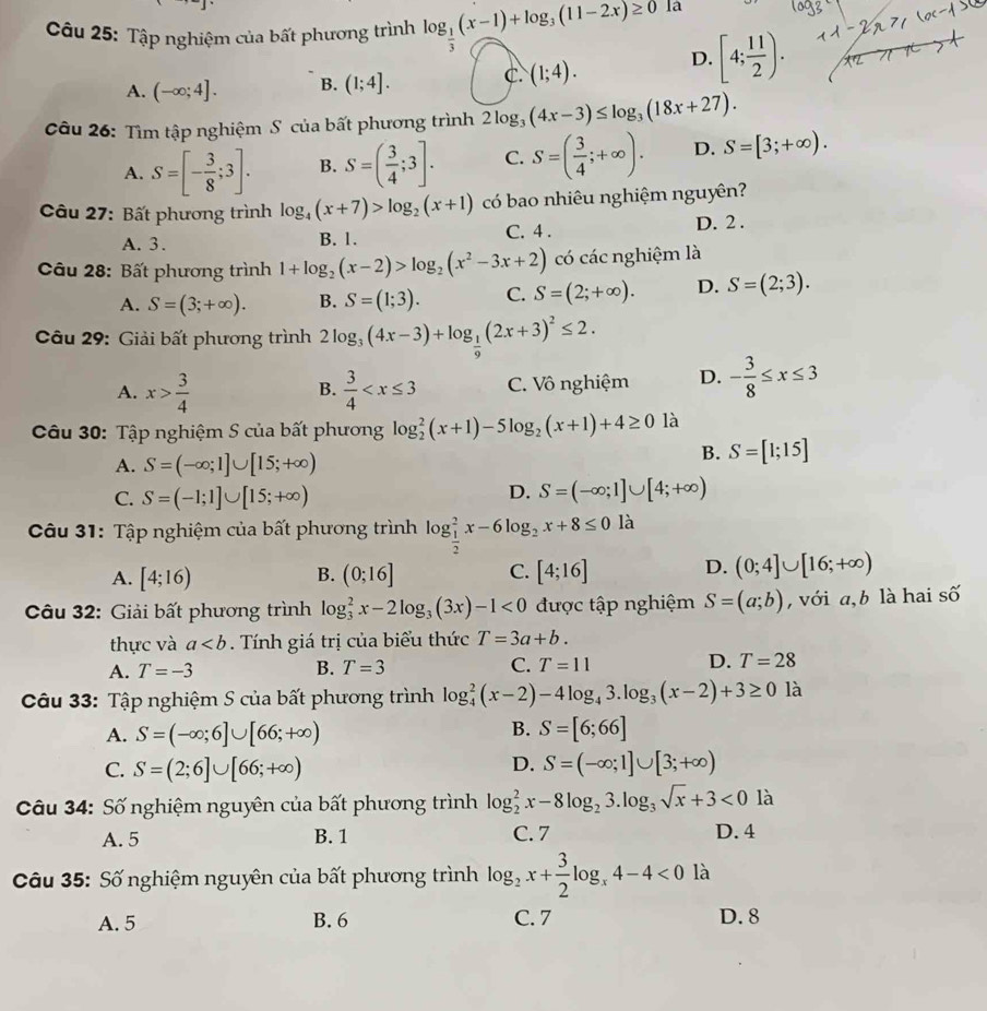 Tập nghiệm của bất phương trình log _ 1/3 (x-1)+log _3(11-2x)≥ 0 la
A. (-∈fty ;4]. B. (1;4]. C. (1;4). D. [4; 11/2 ). x^2
Câu 26: Tìm tập nghiệm S của bất phương trình 2log _3(4x-3)≤ log _3(18x+27).
A. S=[- 3/8 ;3]. B. S=( 3/4 ;3]. C. S=( 3/4 ;+∈fty ). D. S=[3;+∈fty ).
Câu 27: Bất phương trình log _4(x+7)>log _2(x+1) có bao nhiêu nghiệm nguyên?
A. 3. B. 1. C. 4 . D. 2 .
Câu 28: Bất phương trình 1+log _2(x-2)>log _2(x^2-3x+2) có các nghiệm là
A. S=(3;+∈fty ). B. S=(1;3). C. S=(2;+∈fty ). D. S=(2;3).
Câu 29: Giải bất phương trình 2log _3(4x-3)+log _ 1/9 (2x+3)^2≤ 2.
A. x> 3/4   3/4  C. Vô nghiệm D. - 3/8 ≤ x≤ 3
B.
Câu 30: Tập nghiệm S của bất phương log _2^(2(x+1)-5log _2)(x+1)+4≥ 0 là
A. S=(-∈fty ;1]∪ [15;+∈fty )
B. S=[1;15]
C. S=(-1;1]∪ [15;+∈fty )
D. S=(-∈fty ;1]∪ [4;+∈fty )
Câu 31: Tập nghiệm của bất phương trình log _ 1/2 ^2x-6log _2x+8≤ 0 là
A. [4;16) B. (0;16] C. [4;16] D. (0;4]∪ [16;+∈fty )
Câu 32: Giải bất phương trình log _3^(2x-2log _3)(3x)-1<0</tex> được tập nghiệm S=(a;b) ,  với a, b là hai số
thực và a. Tính giá trị của biểu thức T=3a+b.
A. T=-3 B. T=3 C. T=11 D. T=28
Câu 33: Tập nghiệm S của bất phương trình log _4^(2(x-2)-4log _4)3.log _3(x-2)+3≥ 0 là
B.
A. S=(-∈fty ;6]∪ [66;+∈fty ) S=[6;66]
D.
C. S=(2;6]∪ [66;+∈fty ) S=(-∈fty ;1]∪ [3;+∈fty )
Câu 34: Số nghiệm nguyên của bất phương trình log _2^(2x-8log _2)3.log _3sqrt(x)+3<0</tex> là
A. 5 B. 1 C. 7 D. 4
Câu 35: Số nghiệm nguyên của bất phương trình log _2x+ 3/2 log _x4-4<0</tex> là
A. 5 B. 6 C. 7 D. 8