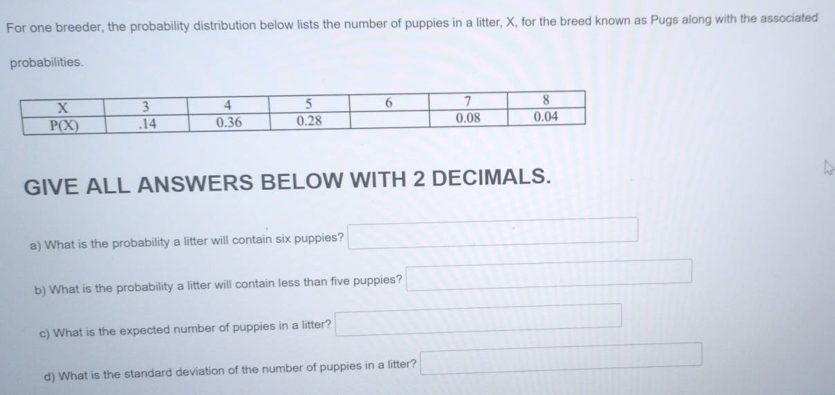 For one breeder, the probability distribution below lists the number of puppies in a litter, X, for the breed known as Pugs along with the associated
probabilities.
GIVE ALL ANSWERS BELOW WITH 2 DECIMALS.
a) What is the probability a litter will contain six puppies? □
b) What is the probability a litter will contain less than five puppies? □
c) What is the expected number of puppies in a litter? □
d) What is the standard deviation of the number of puppies in a litter? □