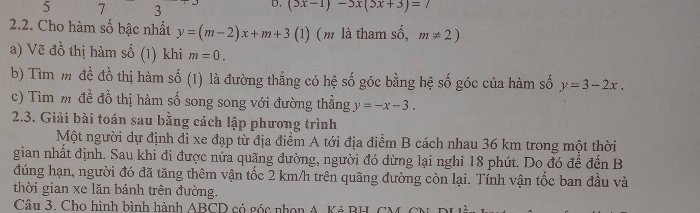 5 7 3
D. (5x-1)-5x(5x+3)=
2.2. Cho hàm số bậc nhất y=(m-2)x+m+3 (1) (m là tham số, m!= 2)
a) Vẽ đồ thị hàm số (1) khi m=0. 
b) Tìm mỹ để đồ thị hàm số (1) là đường thẳng có hệ số góc bằng hệ số góc của hàm số y=3-2x. 
c) Tìm m đề đồ thị hàm số song song với đường thẳng y=-x-3. 
2.3. Giải bài toán sau bằng cách lập phương trình 
Một người dự định đi xe đạp từ địa điểm A tới địa điểm B cách nhau 36 km trong một thời 
gian nhất định. Sau khi đi được nửa quãng đường, người đó dừng lại nghỉ 18 phút. Do đó để đến B 
đúng hạn, người đó đã tăng thêm vận tốc 2 km/h trên quãng đường còn lại. Tính vận tốc ban đầu và 
thời gian xe lăn bánh trên đường. 
Câu 3. Cho hình bình hành ABCD có góc nhon A. Kẻ BH, CM