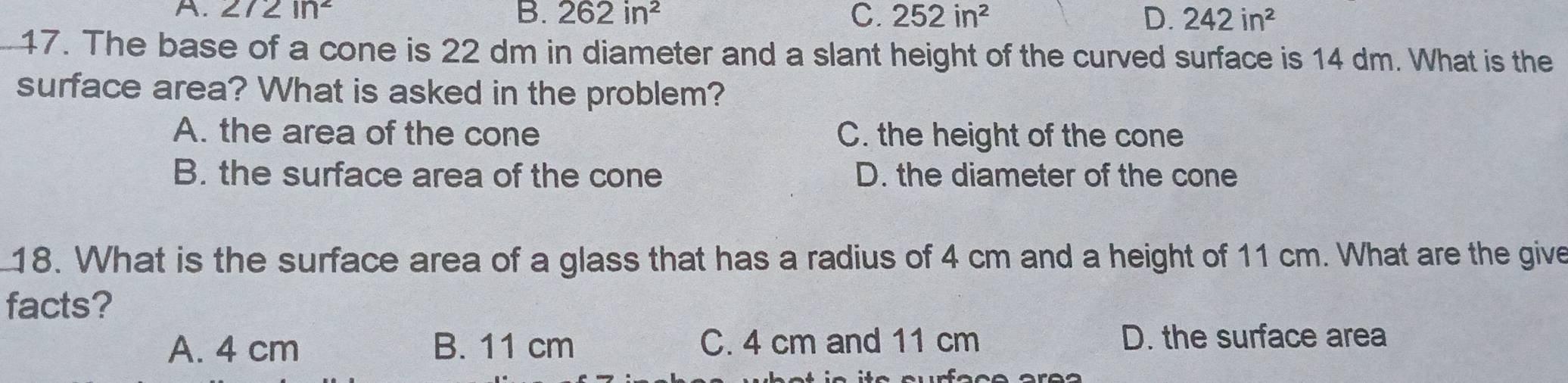 A. 272ln^2 B. 262in^2 C. 252in^2 D. 242in^2
_17. The base of a cone is 22 dm in diameter and a slant height of the curved surface is 14 dm. What is the
surface area? What is asked in the problem?
A. the area of the cone C. the height of the cone
B. the surface area of the cone D. the diameter of the cone
18. What is the surface area of a glass that has a radius of 4 cm and a height of 11 cm. What are the give
facts?
A. 4 cm B. 11 cm C. 4 cm and 11 cm D. the surface area