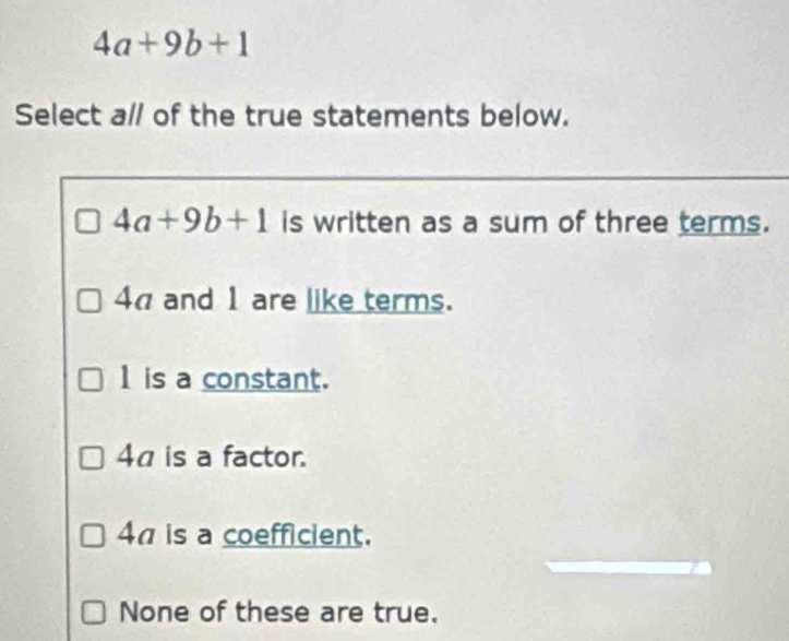 4a+9b+1
Select al/ of the true statements below.
4a+9b+1 is written as a sum of three terms.
4π and 1 are like terms.
1 is a constant.
4a is a factor.
4π is a coefficient.
None of these are true.