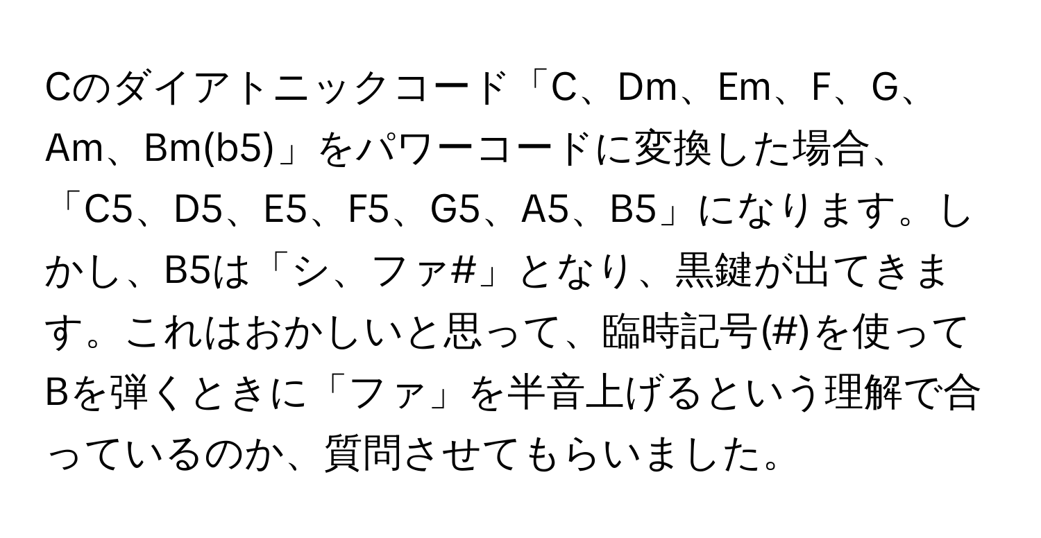 Cのダイアトニックコード「C、Dm、Em、F、G、Am、Bm(b5)」をパワーコードに変換した場合、「C5、D5、E5、F5、G5、A5、B5」になります。しかし、B5は「シ、ファ#」となり、黒鍵が出てきます。これはおかしいと思って、臨時記号(#)を使ってBを弾くときに「ファ」を半音上げるという理解で合っているのか、質問させてもらいました。