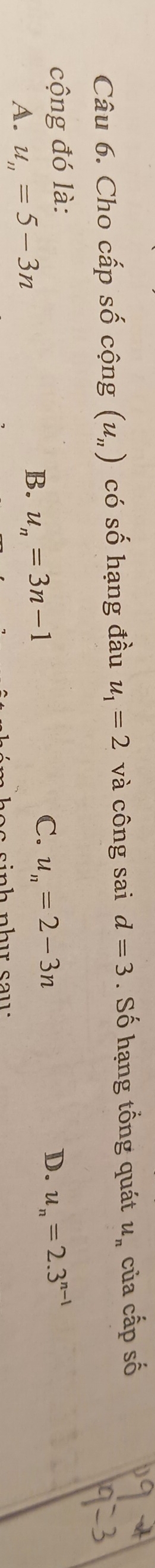 Cho cấp số cộng (u_n) có số hạng đầu u_1=2 và công sai d=3. Số hạng tổng quát u_n của cấp số
cộng đó là: u_n=2.3^(n-1)
C. u_n=2-3n
A. u_n=5-3n
B. u_n=3n-1
D.