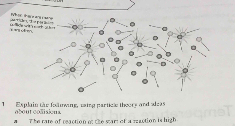 on 
When there 
particles, th 
collide with 
more often. 
1 Explain the following, using particle theory and ideas 
about collisions. 
a The rate of reaction at the start of a reaction is high.