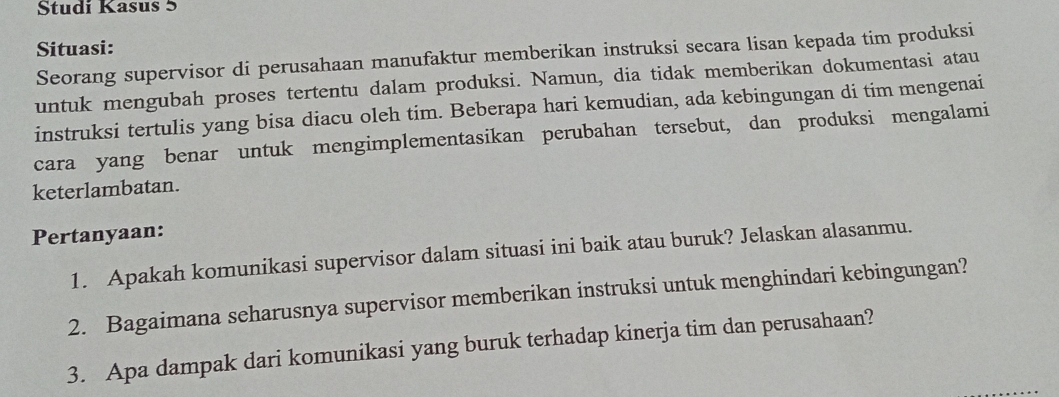 Studi Kasus 5 
Situasi: 
Seorang supervisor di perusahaan manufaktur memberikan instruksi secara lisan kepada tim produksi 
untuk mengubah proses tertentu dalam produksi. Namun, dia tidak memberikan dokumentasi atau 
instruksi tertulis yang bisa diacu oleh tim. Beberapa hari kemudian, ada kebingungan di tim mengenai 
cara yang benar untuk mengimplementasikan perubahan tersebut, dan produksi mengalami 
keterlambatan. 
Pertanyaan: 
1. Apakah komunikasi supervisor dalam situasi ini baik atau buruk? Jelaskan alasanmu. 
2. Bagaimana seharusnya supervisor memberikan instruksi untuk menghindari kebingungan? 
3. Apa dampak dari komunikasi yang buruk terhadap kinerja tim dan perusahaan?