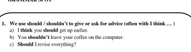 We use should / shouldn’t to give or ask for advice (often with I think ... ) 
a) I think you should get up earlier. 
b) You shouldn’t leave your coffee on the computer. 
c) Should I revise everything?