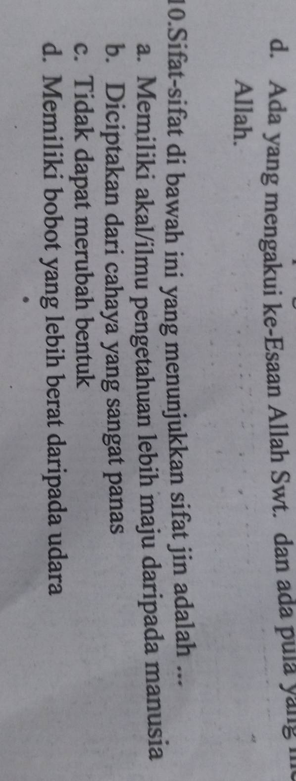 d. Ada yang mengakui ke-Esaan Allah Swt. dan ada pula yaug …
Allah.
10.Sifat-sifat di bawah ini yang menunjukkan sifat jin adalah ...
a. Memiliki akal/ilmu pengetahuan lebih maju daripada manusia
b. Diciptakan dari cahaya yang sangat panas
c. Tidak dapat merubah bentuk
d. Memiliki bobot yang lebih berat daripada udara