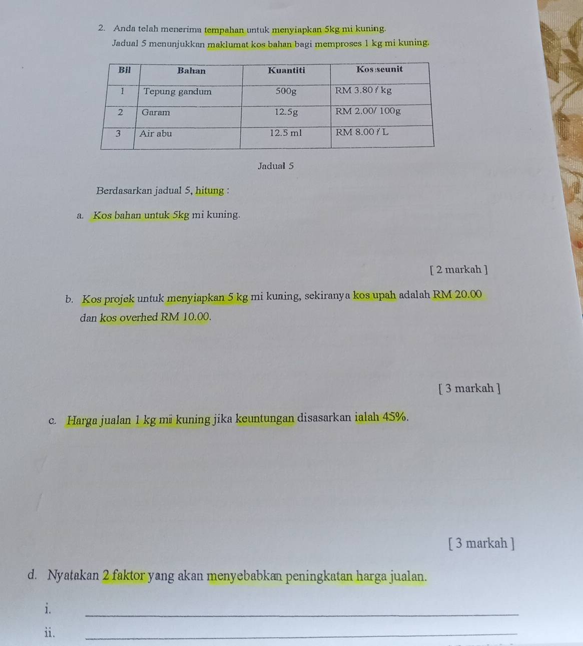 Anda telah menerima tempahan untuk menyiapkan 5kg mi kuning. 
Jadual 5 menunjukkan maklumat kos bahan bagi memproses 1 kg mi kuning. 
Jadual 5 
Berdasarkan jadual 5, hitung : 
a. Kos bahan untuk 5kg mi kuning. 
[ 2 markah ] 
b. Kos projek untuk menyiapkan 5 kg mi kuning, sekiranya kos upah adalah RM 20.00
dan kos overhed RM 10.00. 
[ 3 markah ] 
c. Harga jualan 1 kg mü kuning jika keuntungan disasarkan ialah 45%. 
[ 3 markah ] 
d. Nyatakan 2 faktor yang akan menyebabkan peningkatan harga jualan. 
i. 
_ 
ii. 
_