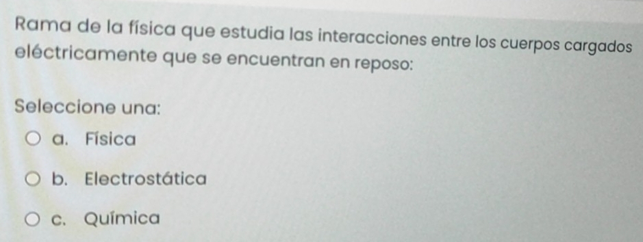 Rama de la física que estudia las interacciones entre los cuerpos cargados
eléctricamente que se encuentran en reposo:
Seleccione una:
a. Física
b. Electrostática
c. Química