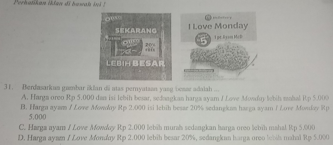 Perhatikan iklan di bawah ini !
nn
ouy McDelivery
I Love Monday
sekarANg
in2ago 1 pc Ayam McD
20%
frée
LEBIHBESAR

31. Berdasarkan gambar iklan di atas pernyataan yang benar adalah ...
A. Harga oreo Rp 5.000 dan isi lebih besar, sedangkan harga ayam I Love Monday lebih mahal Rp 5.000
B. Harga ayam I Love Monday Rp 2.000 isi lebih besar 20% sedangkan harga ayam I Love Monday Rp
5.000
C. Harga ayam I Love Monday Rp 2.000 lebih murah sedangkan harga oreo lebih mahal Rp 5.000
D. Harga ayam I Love Monday Rp 2.000 lebih besar 20%, sedangkan harga oreo lebih mahal Rp 5.000