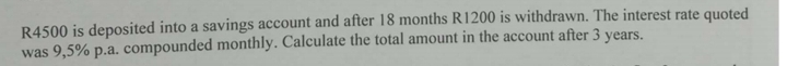 R4500 is deposited into a savings account and after 18 months R1200 is withdrawn. The interest rate quoted 
was 9,5% p.a. compounded monthly. Calculate the total amount in the account after 3 years.