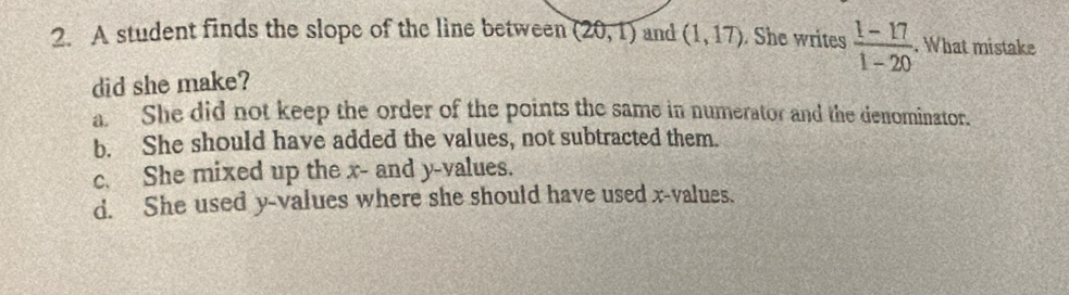 A student finds the slope of the line between (20,1) and (1,17). She writes  (1-17)/1-20 . What mistake
did she make?
a. She did not keep the order of the points the same in numerator and the denominator.
b. She should have added the values, not subtracted them.
c. She mixed up the x - and y -values.
d. She used y -values where she should have used x -values.