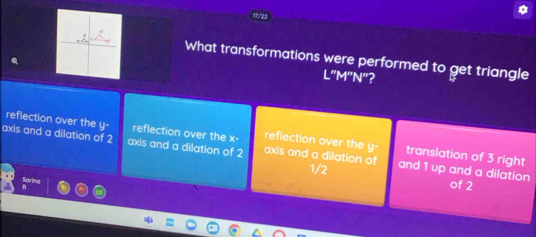 17/22
What transformations were performed to get triangle
L"M"N"?
reflection over the y - reflection over the x - reflection over the y - translation of 3 right
axis and a dilation of 2 axis and a dilation of 2 axis and a dilation of and 1 up and a dilation
1/2
Sarina
R
of 2