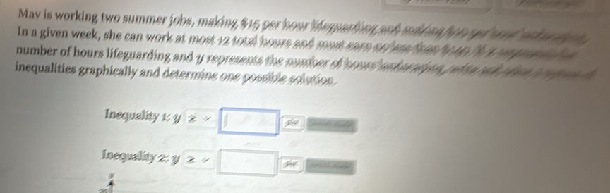 Mav is working two summer jobs, making $15 per hour iempartion ash mik an foe opt oaed ra k ow t gh 
In a given week, she can work at most 12 total hours and mos earn ael ma fsan e tp /a n prahels a 
number of hours lifeguarding and y represents the nomber of soors askarnigan r efta rak then p pegen h 
inequalities graphically and determine one possible solution. 
Inequality xy≥slant -□ sin 
Inequality 2: y ≥slant =□ overline xto 