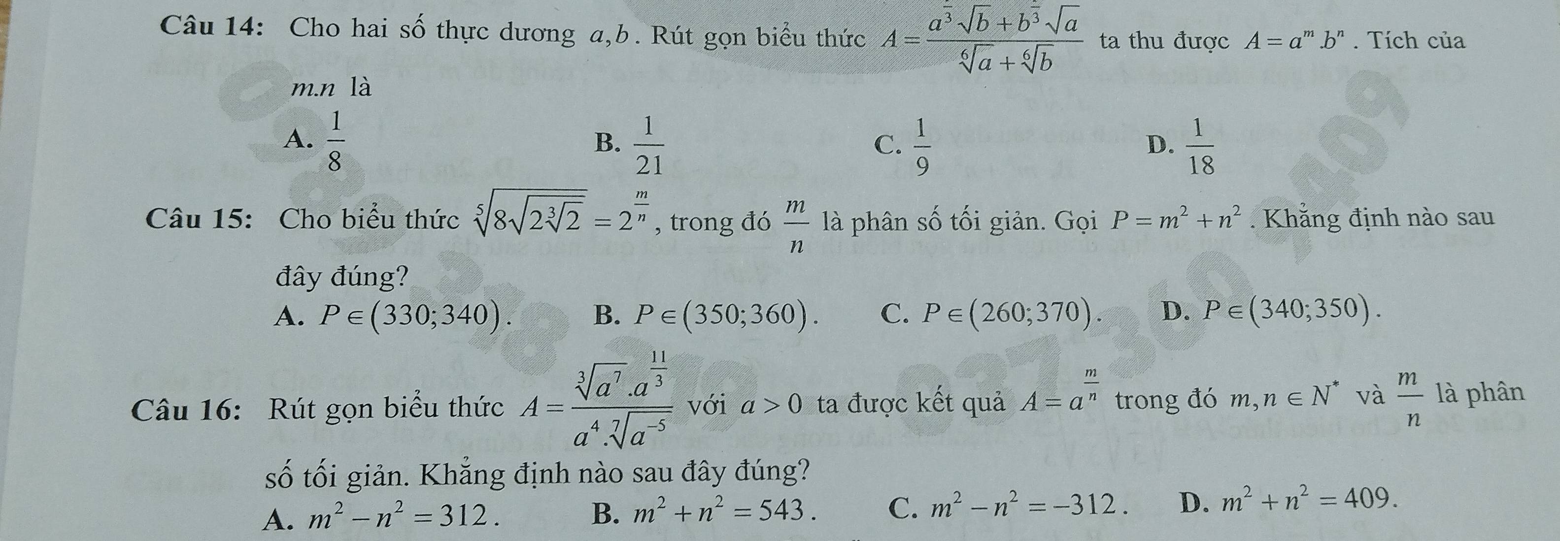 Cho hai số thực dương a, b. Rút gọn biểu thức A=frac a^(overline 3)sqrt(b)+b^(overline 3)sqrt(a)sqrt[6](a)+sqrt[6](b) ta thu được A=a^m. b' . Tích của
m.n là
A.  1/8   1/21   1/9   1/18 
B.
C.
D.
Câu 15: Cho biểu thức sqrt[5](8sqrt 2sqrt [3]2)=2^(frac m)n , trong đó  m/n  là phân số tối giản. Gọi P=m^2+n^2 Khăng định nào sau
đây đúng?
A. P∈ (330;340). B. P∈ (350;360). C. P∈ (260;370). D. P∈ (340;350). 
Câu 16: Rút gọn biểu thức A=frac sqrt[3](a^7).a^(frac 11)3a^4.sqrt[7](a^(-5)) với a>0 ta được kết quả A=a^(frac m)n trong đó m,n∈ N^* và  m/n  là phân
số tối giản. Khẳng định nào sau đây đúng?
A. m^2-n^2=312. B. m^2+n^2=543. C. m^2-n^2=-312. D. m^2+n^2=409.