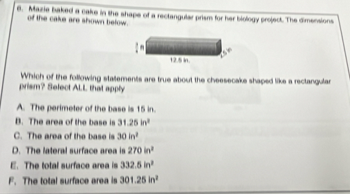 Mazie baked a cake in the shape of a rectangular prism for her biology project. The dimensions
of the cake are shown below.
Which of the following statements are true about the cheesecake shaped like a rectangular
prism? Select ALL that apply
A. The perimeter of the base is 15 in.
B. The area of the base is 31.25in^2
C. The area of the base is 30in^2
D. The lateral surface area is 270in^2
E. The total surface area is 332.5in^2
F. The total surface area is 301.25in^2