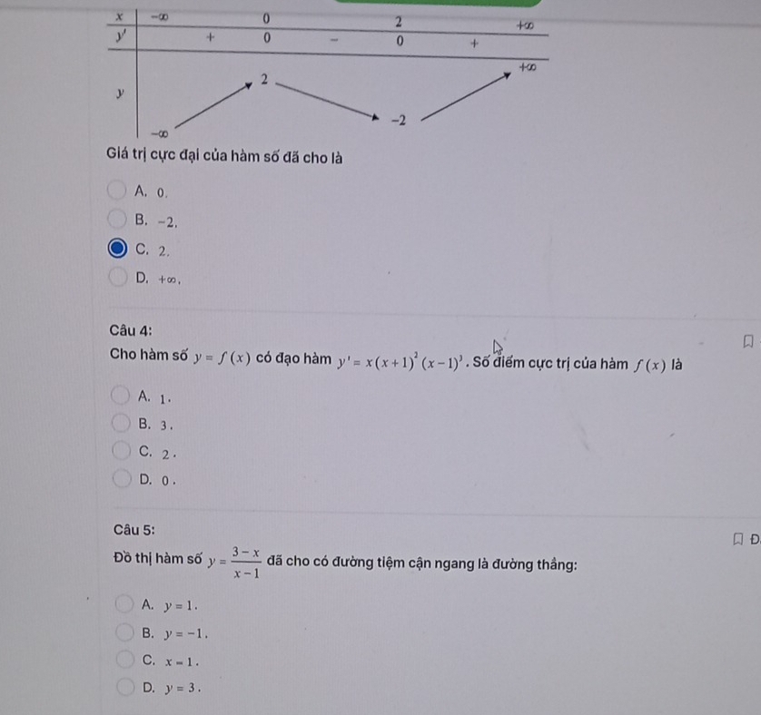 đại của hàm số đã cho là
A. o.
B. -2.
C. 2.
D. +∞ ,
Câu 4:
Cho hàm số y=f(x) có đạo hàm y'=x(x+1)^2(x-1)^3. Số điểm cực trị của hàm f(x) là
A. 1 .
B. 3 .
C. 2 .
D. 0 .
Câu 5:
Đồ thị hàm số y= (3-x)/x-1  đã cho có đường tiệm cận ngang là đường thầng:
A. y=1.
B. y=-1.
C. x=1.
D. y=3.