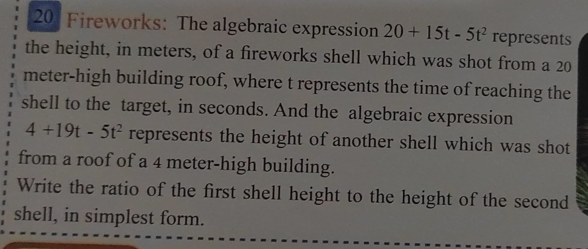 Fireworks: The algebraic expression 20+15t-5t^2 represents 
the height, in meters, of a fireworks shell which was shot from a 20
meter -high building roof, where t represents the time of reaching the 
shell to the target, in seconds. And the algebraic expression
4+19t-5t^2 represents the height of another shell which was shot 
from a roof of a 4 meter -high building. 
Write the ratio of the first shell height to the height of the second 
shell, in simplest form.