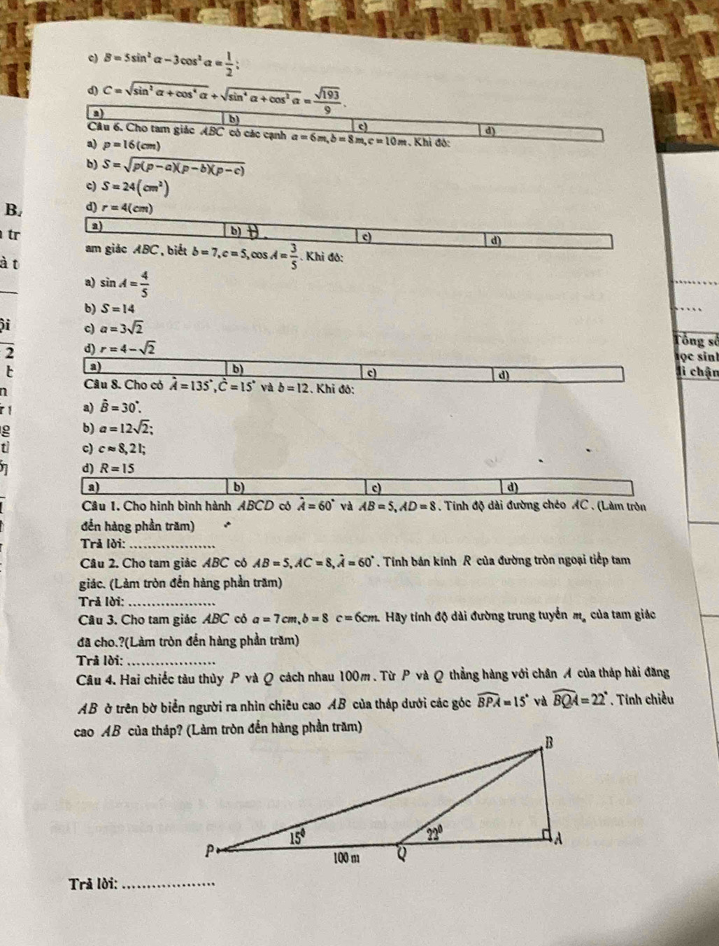 e) B=5sin^2alpha -3cos^2alpha = 1/2 ;
d) C=sqrt(sin^2alpha +cos^4alpha )+sqrt(sin^4alpha +cos^2alpha )= sqrt(193)/9 
a
b
c)
d)
Câu 6. Cho tam giác ABC có các cạnh a=6m,b=8m,c=10m :. Khi độ:
a) p=16(cm)
b) S=sqrt(p(p-a)(p-b)(p-c))
c) S=24(cm^2)
B. d) r=4(cm)
tr
a) b θ. c)
d)
am giác ABC, biết b=7,c=5,cos A= 3/5 . Khi đó:
à t
a) sin A= 4/5 
b) S=14
i
c) a=3sqrt(2) Tổng số
2 d) r=4-sqrt(2)
h ọc sin
a)
b)
t li chận
c)
d)
n
Câu 8. Cho có hat A=135°,hat C=15° và b=12 :. Khi độ:
ir 1 a) hat B=30°.
b) a=12sqrt(2);
c) capprox 8,21;
7
d) R=15
a)
b)
c)
d)
Câu 1. Cho hình bình hành ABCD có hat A=60° và AB=5,AD=8. Tính độ dài đường chéo AC . (Làm tròn
đến hàng phần trăm)
Trả lời:_
Câu 2. Cho tam giảc ABC có AB=5,AC=8,hat A=60°. Tính bán kính R của đường tròn ngoại tiếp tam
giác. (Làm tròn đến hàng phần trăm)
Trả Iời:_
Câu 3. Cho tam giác ABC có a=7cm,b=8c=6cm. 2. Hãy tính độ dài đường trung tuyển mỹ của tam giác
đã cho.?(Làm tròn đến hàng phần trăm)
Trå lời:_
Câu 4. Hai chiếc tàu thủy P và Q cách nhau 100m . Từ P và Q thẳng hàng với chân A của tháp hải đăng
AB ờ trên bờ biển người ra nhìn chiêu cao AB của tháp dưới các góc widehat BPA=15° và widehat BQA=22°. Tính chiều
Trả lời:_