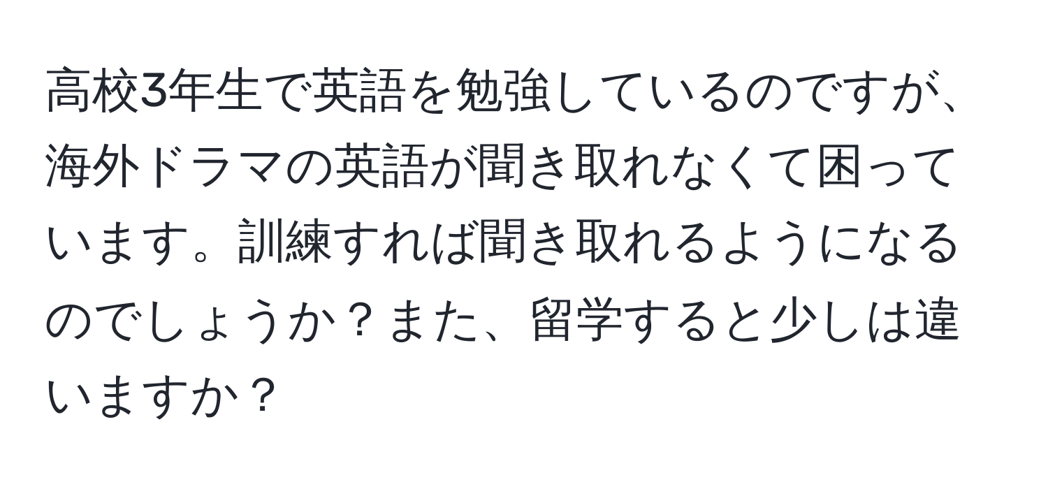 高校3年生で英語を勉強しているのですが、海外ドラマの英語が聞き取れなくて困っています。訓練すれば聞き取れるようになるのでしょうか？また、留学すると少しは違いますか？