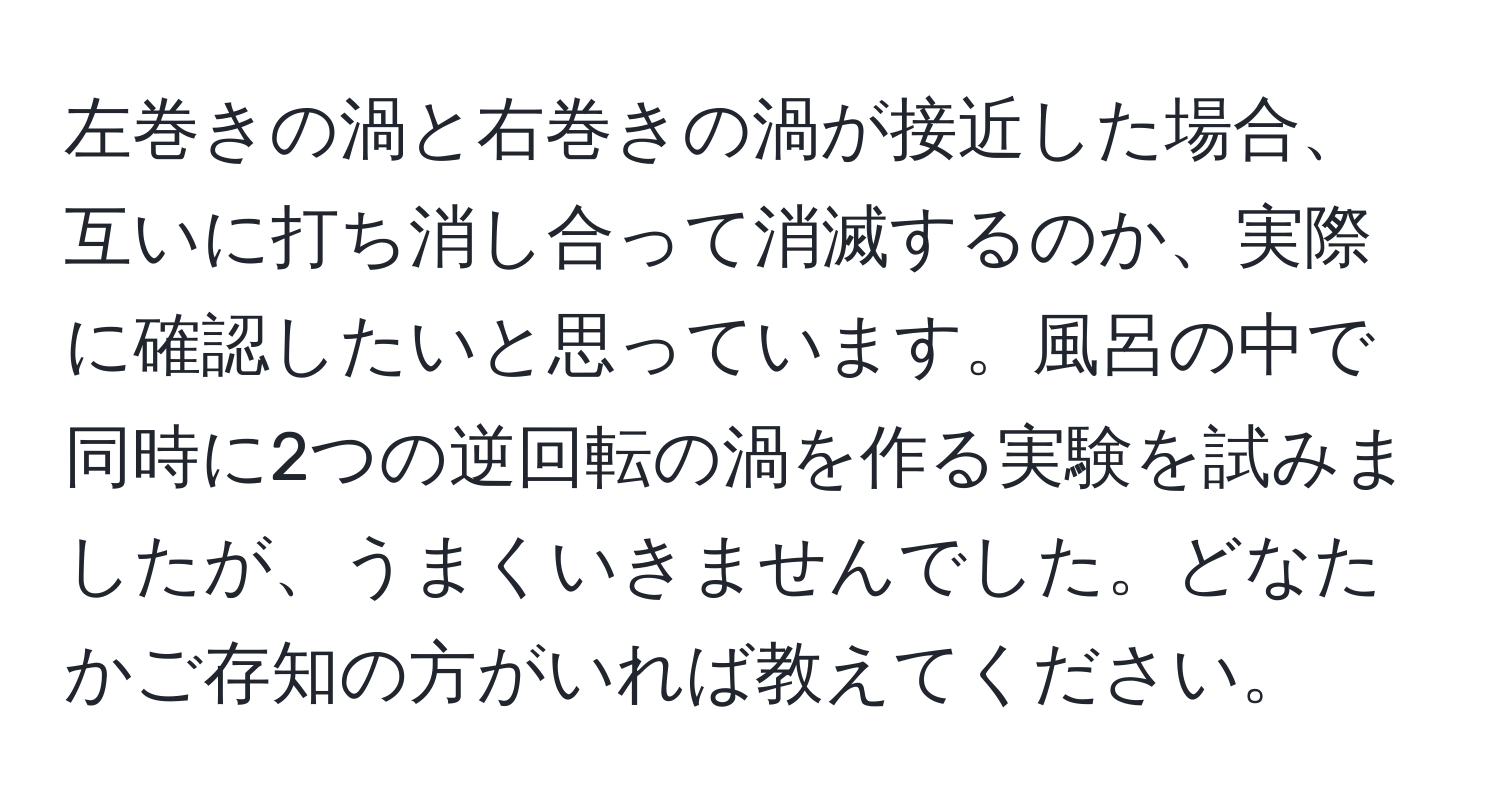 左巻きの渦と右巻きの渦が接近した場合、互いに打ち消し合って消滅するのか、実際に確認したいと思っています。風呂の中で同時に2つの逆回転の渦を作る実験を試みましたが、うまくいきませんでした。どなたかご存知の方がいれば教えてください。