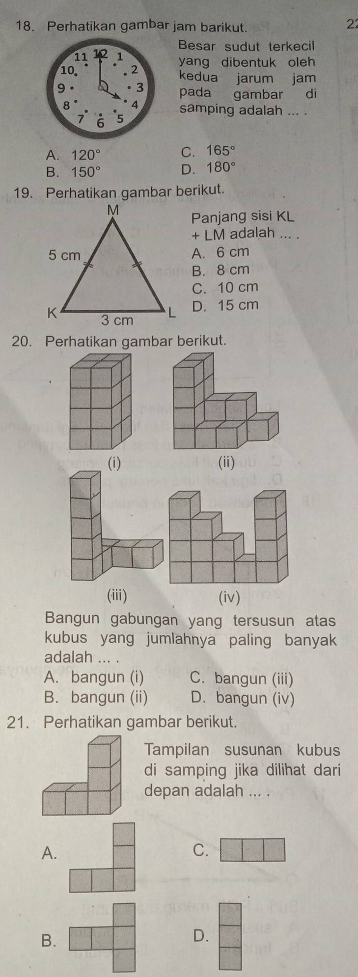 Perhatikan gambar jam barikut.
2
Besar sudut terkecil
yang dibentuk oleh
kedua jarum jam
pada gambar di
samping adalah ... .
A. 120°
C. 165°
B. 150° D. 180°
19. Perhatikan gambar berikut.
Panjang sisi KL
+LM adalah ... .
A. 6 cm
B. 8 cm
C. 10 cm
D. 15 cm
20. Perhatikan gambar berikut.
(i) (ii)
(iii) (iv)
Bangun gabungan yang tersusun atas
kubus yang jumlahnya paling banyak
adalah ... .
A. bangun (i) C. bangun (iii)
B. bangun (ii) D. bangun (iv)
21. Perhatikan gambar berikut.
Tampilan susunan kubus
di samping jika dilihat dari
depan adalah ... .
A.
C.
B.
D.