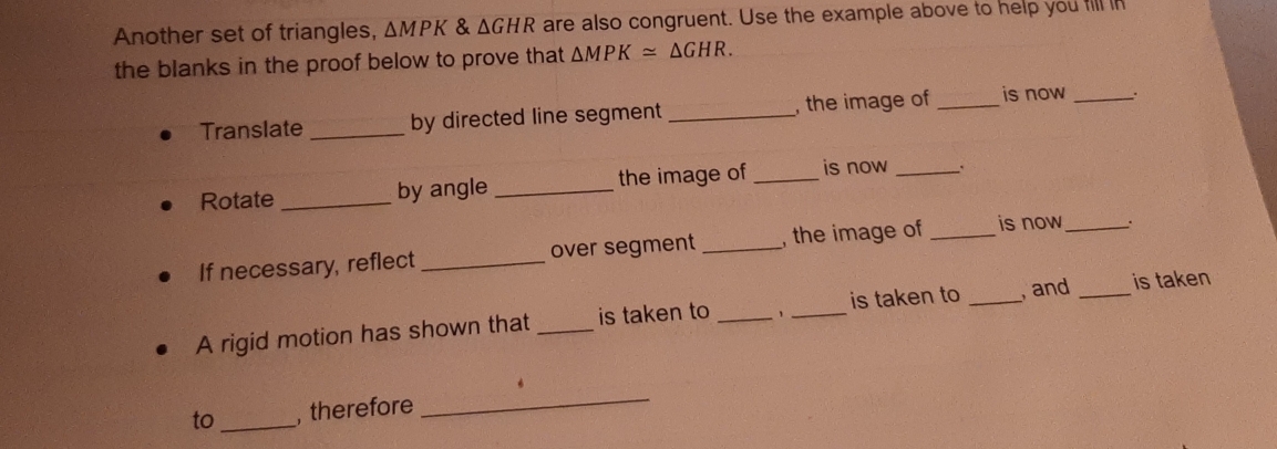 Another set of triangles, △ MPK & △ GHR are also congruent. Use the example above to help you fill in 
the blanks in the proof below to prove that △ MPK≌ △ GHR. 
Translate _by directed line segment _, the image of _is now_ 
Rotate _by angle_ the image of _is now_ 
If necessary, reflect _over segment _, the image of _is now _. 
A rigid motion has shown that _is taken to __is taken to _ and _is taken 
to _, therefore 
_