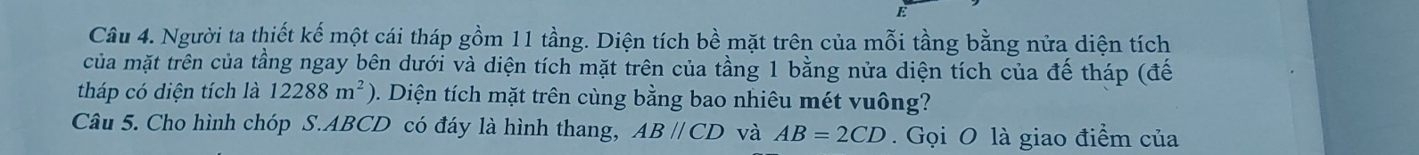 Người ta thiết kế một cái tháp gồm 11 tầng. Diện tích bề mặt trên của mỗi tầng bằng nửa diện tích 
của mặt trên của tầng ngay bên dưới và diện tích mặt trên của tầng 1 bằng nửa diện tích của đế tháp (đế 
tháp có diện tích là 12288m^2) 2. Diện tích mặt trên cùng bằng bao nhiêu mét vuông? 
Câu 5. Cho hình chóp S. ABCD có đáy là hình thang, ABparallel CD và AB=2CD. Gọi O là giao điểm của