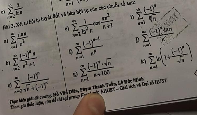 sumlimits _(n=2)^(∈fty) 2/ln n 
n=1
e) 
Bài 3. Xét sự hội tụ tuyệt đổi và bán hội tụ của các chuỗi số sau: sumlimits _(n=1)^(∈fty)frac (-1)^nsqrt[n](n)
sumlimits _(n=2)^(∈fty) 1/ln^2n cos  π n^2/n+1  1)
sumlimits _(n=1)^(∈fty) sin n/n^2 
e)
sumlimits _(n=2)^(∈fty)frac (-1)^nnn^2+1 D sumlimits _(n=1)^(∈fty)frac (-1)^n-1n^p J) sumlimits _(n=1)^(∈fty)frac (-1)^n· ln nn^n
a)
sumlimits _(n=2)^(∈fty)frac (-1)^nsqrt(n)+(-1)^n g) sumlimits _(n=1)^(∈fty)frac (-1)^n· sqrt(n)n+100 k) sumlimits _(n=1)^(∈fty)ln (1+frac (-1)^nsqrt(n))
b) 
c) 
Thực hiện giải đề cương: Hồ Văn Diên, Phạm Thanh Tuấn, Lê Đức Minh 
Tham gia thảo luận, tìm đề thí tại group Focstook: AHUST - Giải tích và Đại số HUST