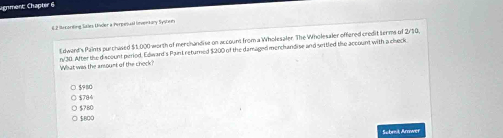 gnment: Chapter 6
6.2 Recording Sales Under a Perpetual inventory System
Edward's Paints purchased $1,000 worth of merchandise on account from a Wholesaler. The Wholesaler offered credit terms of 2/10,
n/30. After the discount period, Edward's Paint returned $200 of the damaged merchandise and settled the account with a check
What was the amount of the check?
$980
$784
$780
$800
Submit Answer