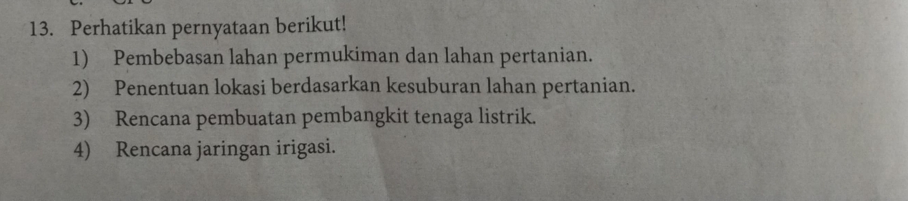 Perhatikan pernyataan berikut! 
1) Pembebasan lahan permukiman dan lahan pertanian. 
2) Penentuan lokasi berdasarkan kesuburan lahan pertanian. 
3) Rencana pembuatan pembangkit tenaga listrik. 
4) Rencana jaringan irigasi.