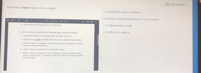 GLOSSARY
What does volatile mean in this context?
A) tending to erupt in violence
④ B) likely to become dangerous or out of control
a
high levels of exposure to toxic substances. C) lighthearted or lively
If a spill is deemned incidental, the following steps should be fallowed, D)difficult to capture
First, alert persons in the area that a spill has occurred.
Contain any volatig material within a room by keeping doors closed.
correct cleaning procefures. After the spill is contained, consult the laboratory emergency plan for
Obtain cleaning equipment and protective gear
Wear protective equipment such as goggles, apron, laboratory coat,
on the hazard. gloves, shoe covers, or respirator. Base the selection of the equipment
